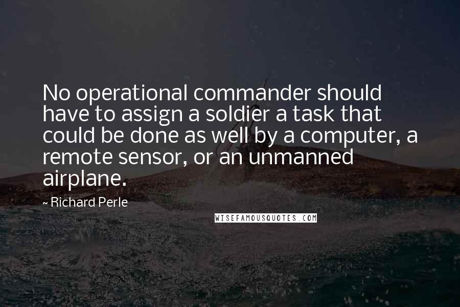 Richard Perle Quotes: No operational commander should have to assign a soldier a task that could be done as well by a computer, a remote sensor, or an unmanned airplane.