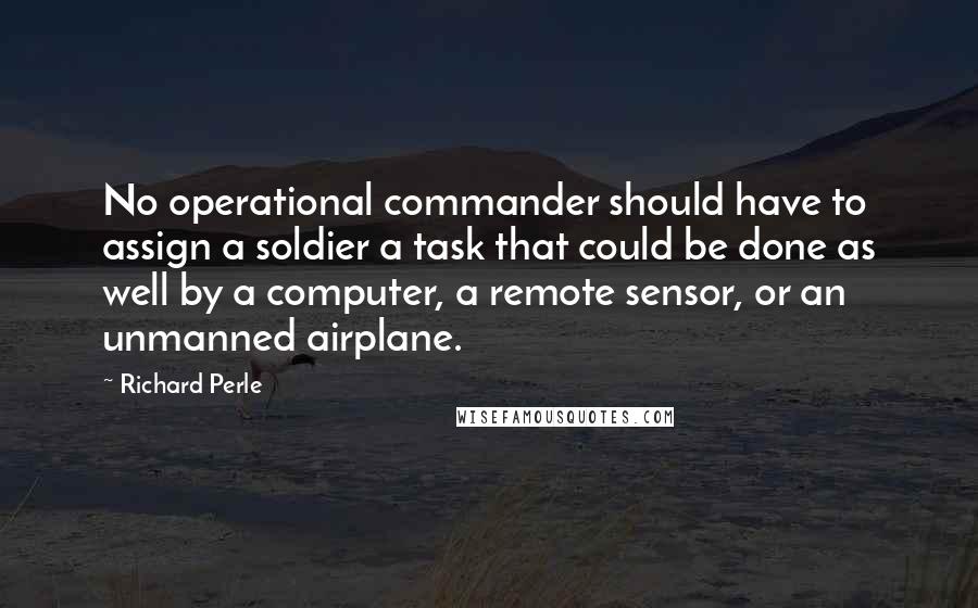 Richard Perle Quotes: No operational commander should have to assign a soldier a task that could be done as well by a computer, a remote sensor, or an unmanned airplane.