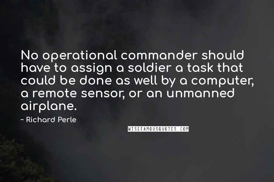 Richard Perle Quotes: No operational commander should have to assign a soldier a task that could be done as well by a computer, a remote sensor, or an unmanned airplane.
