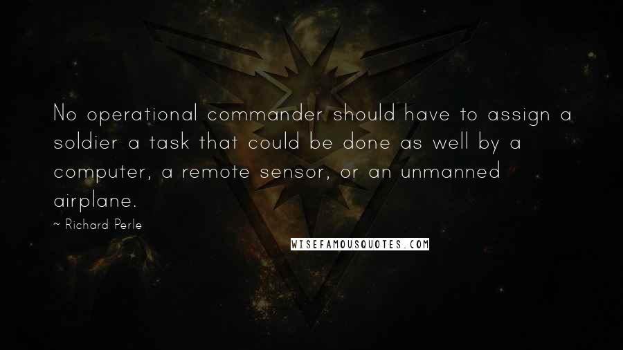 Richard Perle Quotes: No operational commander should have to assign a soldier a task that could be done as well by a computer, a remote sensor, or an unmanned airplane.