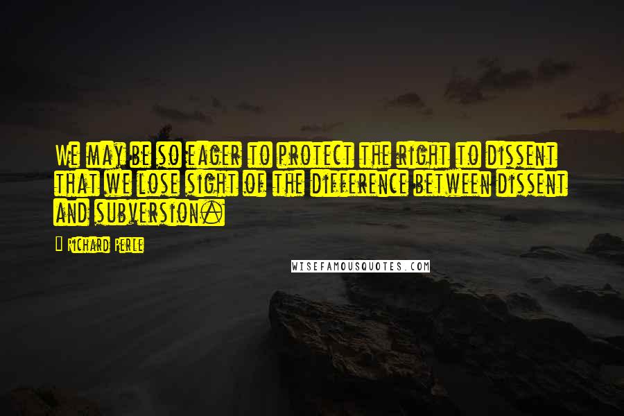 Richard Perle Quotes: We may be so eager to protect the right to dissent that we lose sight of the difference between dissent and subversion.