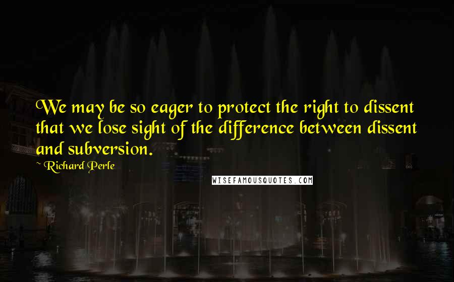 Richard Perle Quotes: We may be so eager to protect the right to dissent that we lose sight of the difference between dissent and subversion.