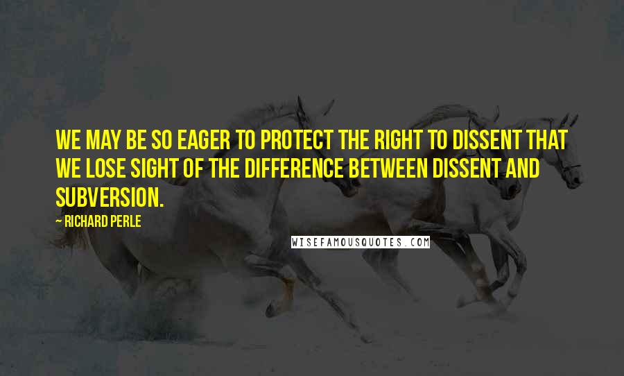 Richard Perle Quotes: We may be so eager to protect the right to dissent that we lose sight of the difference between dissent and subversion.