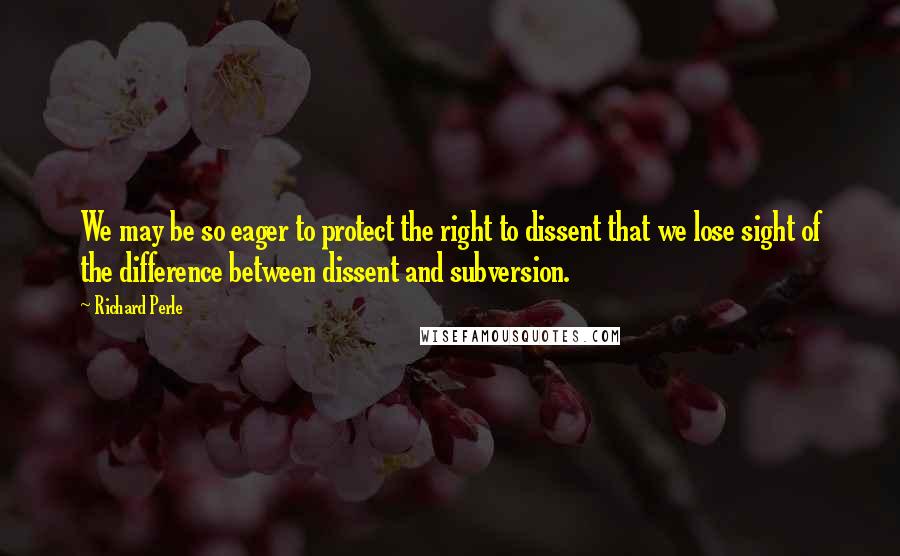 Richard Perle Quotes: We may be so eager to protect the right to dissent that we lose sight of the difference between dissent and subversion.