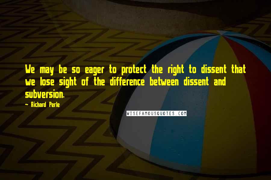 Richard Perle Quotes: We may be so eager to protect the right to dissent that we lose sight of the difference between dissent and subversion.