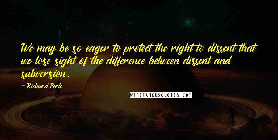 Richard Perle Quotes: We may be so eager to protect the right to dissent that we lose sight of the difference between dissent and subversion.