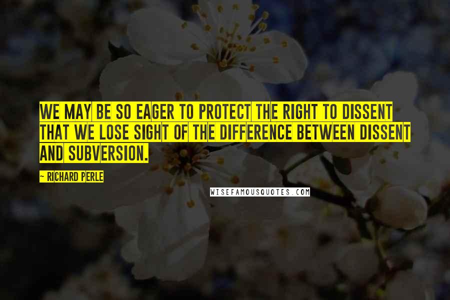 Richard Perle Quotes: We may be so eager to protect the right to dissent that we lose sight of the difference between dissent and subversion.