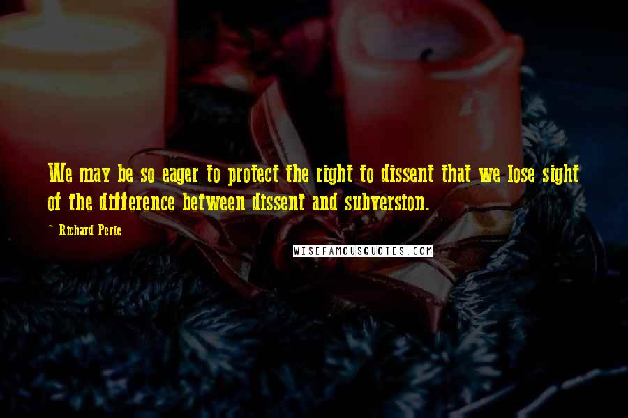 Richard Perle Quotes: We may be so eager to protect the right to dissent that we lose sight of the difference between dissent and subversion.