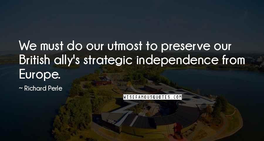 Richard Perle Quotes: We must do our utmost to preserve our British ally's strategic independence from Europe.