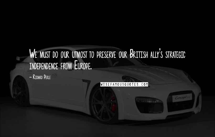 Richard Perle Quotes: We must do our utmost to preserve our British ally's strategic independence from Europe.