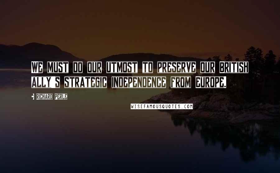 Richard Perle Quotes: We must do our utmost to preserve our British ally's strategic independence from Europe.