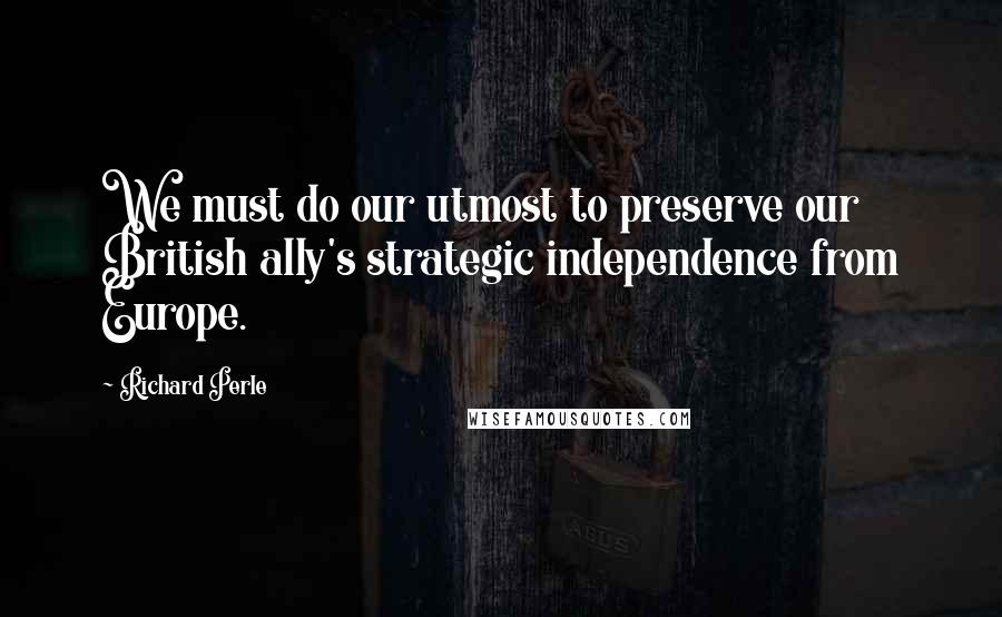 Richard Perle Quotes: We must do our utmost to preserve our British ally's strategic independence from Europe.
