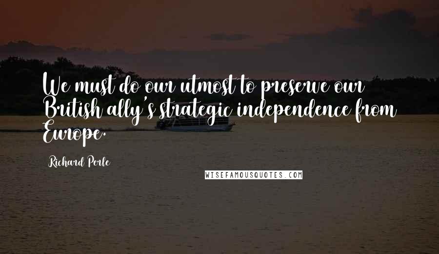 Richard Perle Quotes: We must do our utmost to preserve our British ally's strategic independence from Europe.
