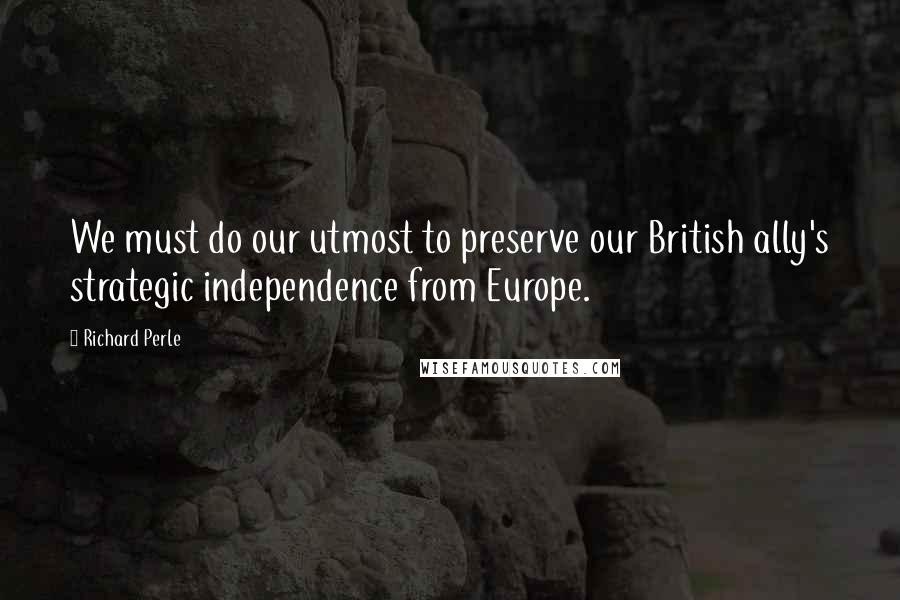 Richard Perle Quotes: We must do our utmost to preserve our British ally's strategic independence from Europe.