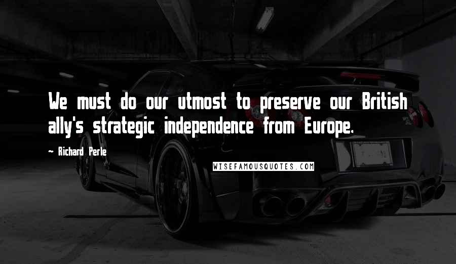 Richard Perle Quotes: We must do our utmost to preserve our British ally's strategic independence from Europe.