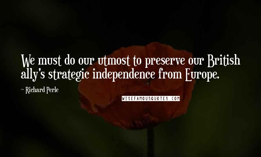Richard Perle Quotes: We must do our utmost to preserve our British ally's strategic independence from Europe.