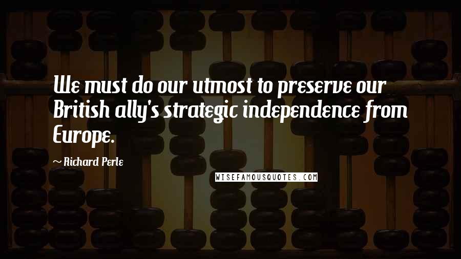 Richard Perle Quotes: We must do our utmost to preserve our British ally's strategic independence from Europe.