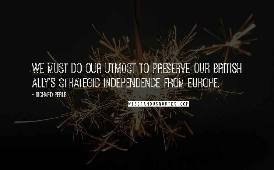 Richard Perle Quotes: We must do our utmost to preserve our British ally's strategic independence from Europe.