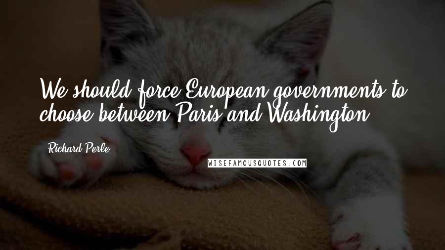 Richard Perle Quotes: We should force European governments to choose between Paris and Washington.