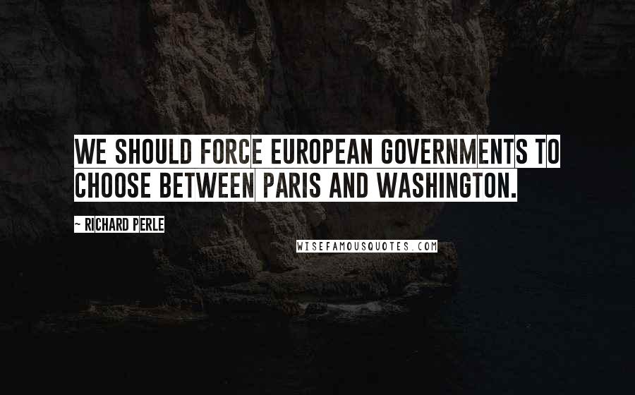 Richard Perle Quotes: We should force European governments to choose between Paris and Washington.