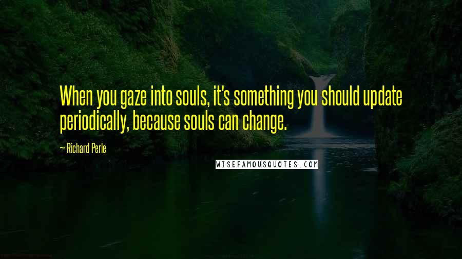 Richard Perle Quotes: When you gaze into souls, it's something you should update periodically, because souls can change.