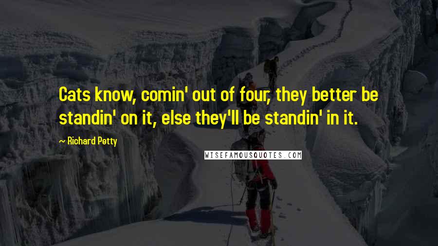 Richard Petty Quotes: Cats know, comin' out of four, they better be standin' on it, else they'll be standin' in it.