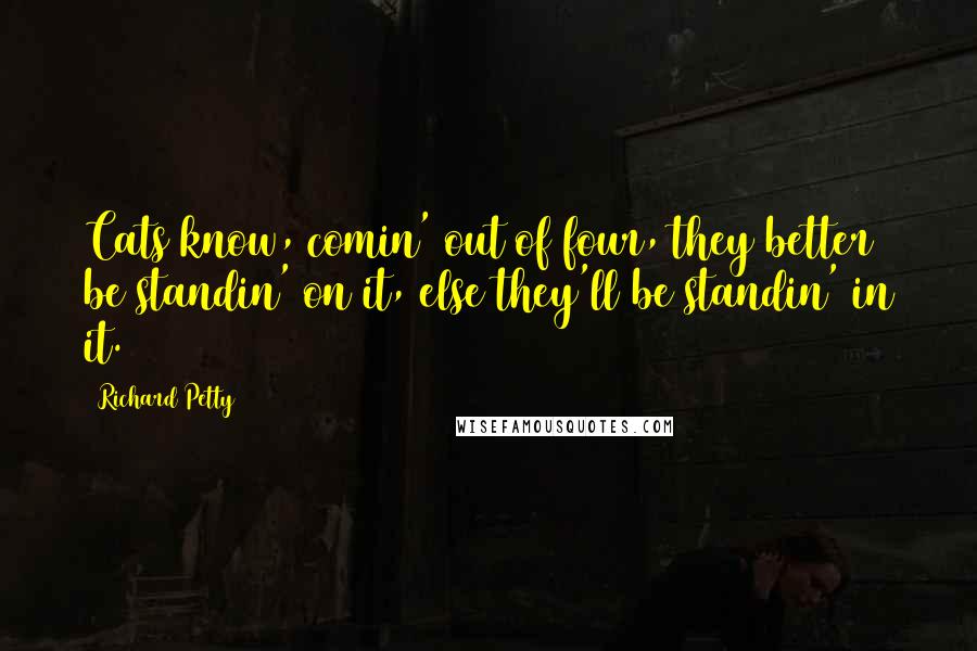 Richard Petty Quotes: Cats know, comin' out of four, they better be standin' on it, else they'll be standin' in it.