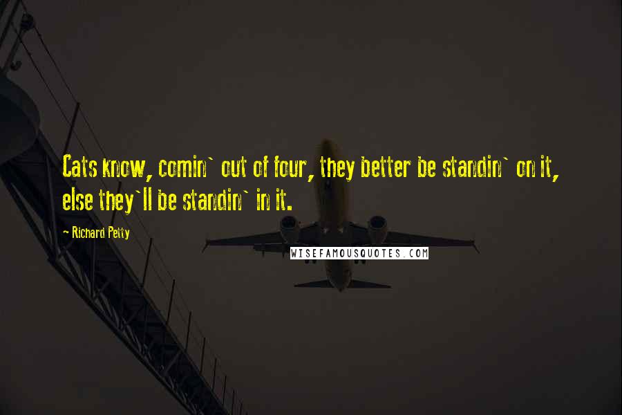 Richard Petty Quotes: Cats know, comin' out of four, they better be standin' on it, else they'll be standin' in it.