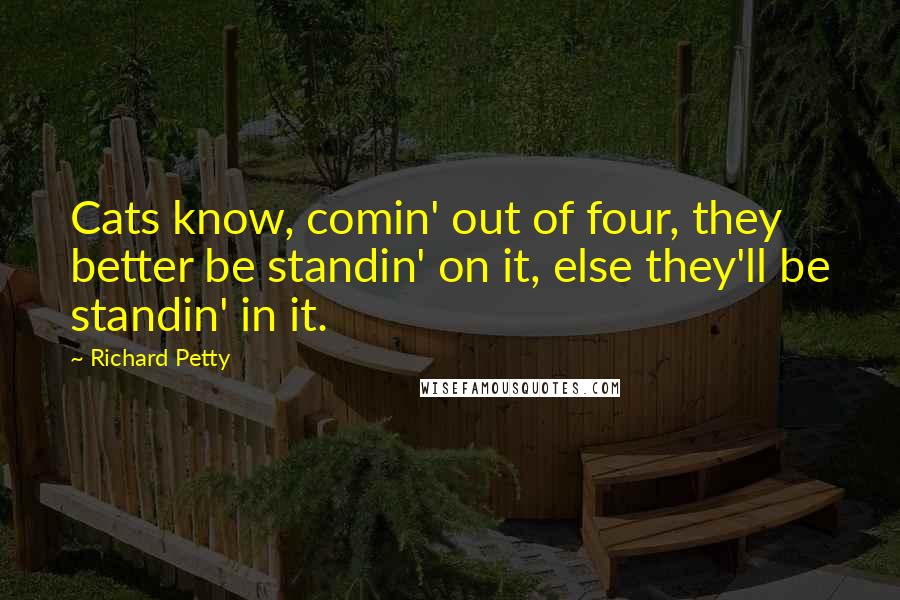 Richard Petty Quotes: Cats know, comin' out of four, they better be standin' on it, else they'll be standin' in it.