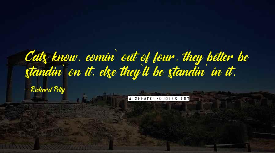 Richard Petty Quotes: Cats know, comin' out of four, they better be standin' on it, else they'll be standin' in it.