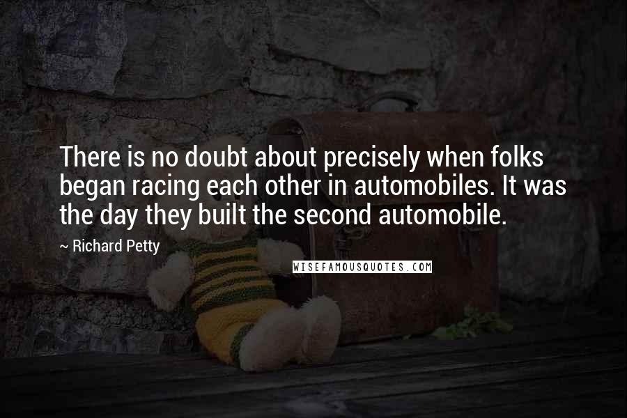 Richard Petty Quotes: There is no doubt about precisely when folks began racing each other in automobiles. It was the day they built the second automobile.