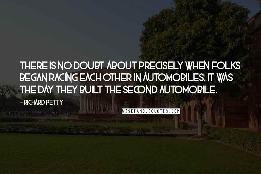 Richard Petty Quotes: There is no doubt about precisely when folks began racing each other in automobiles. It was the day they built the second automobile.