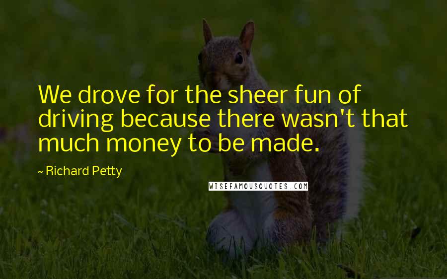 Richard Petty Quotes: We drove for the sheer fun of driving because there wasn't that much money to be made.
