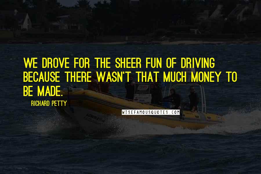 Richard Petty Quotes: We drove for the sheer fun of driving because there wasn't that much money to be made.