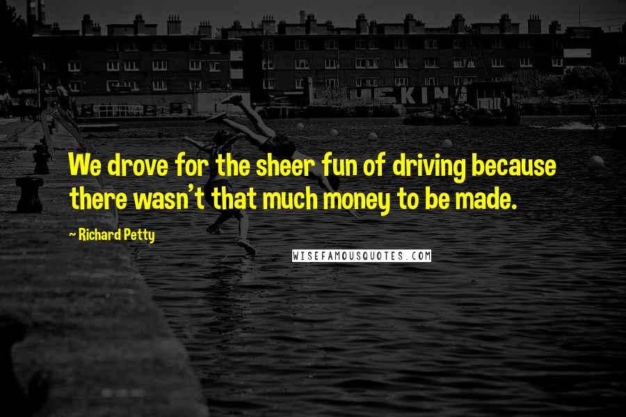 Richard Petty Quotes: We drove for the sheer fun of driving because there wasn't that much money to be made.
