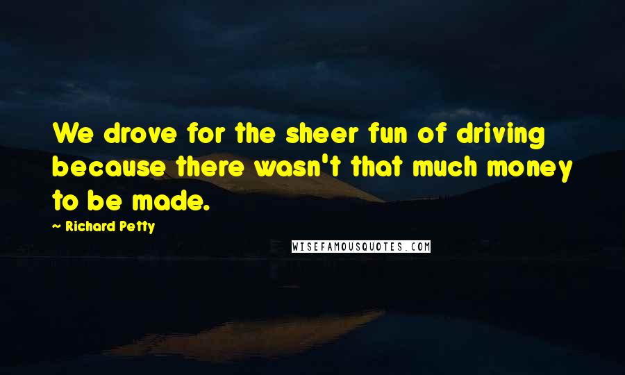 Richard Petty Quotes: We drove for the sheer fun of driving because there wasn't that much money to be made.