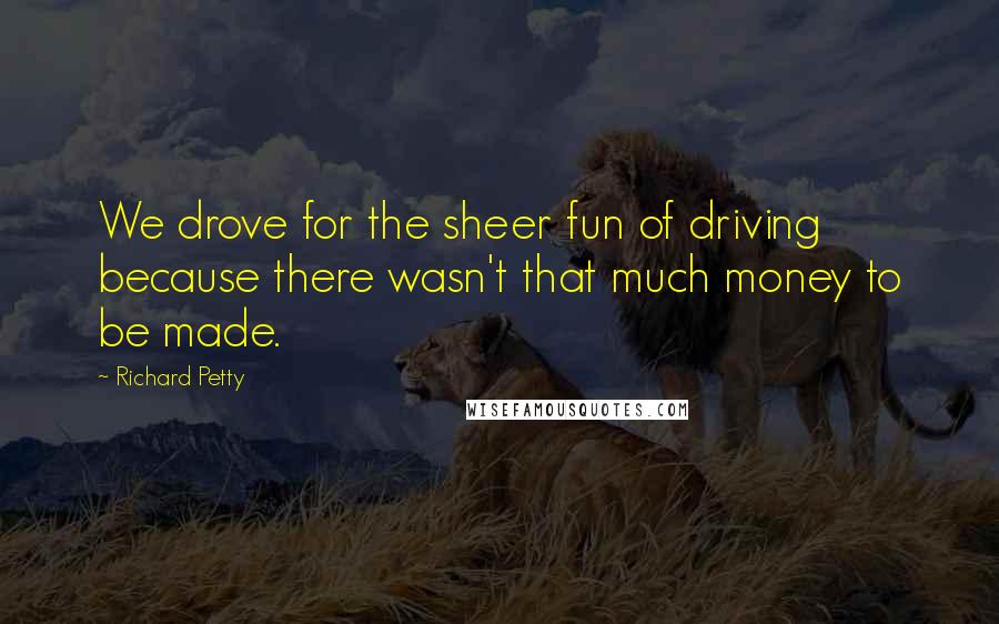 Richard Petty Quotes: We drove for the sheer fun of driving because there wasn't that much money to be made.