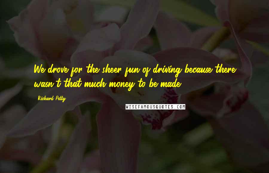 Richard Petty Quotes: We drove for the sheer fun of driving because there wasn't that much money to be made.