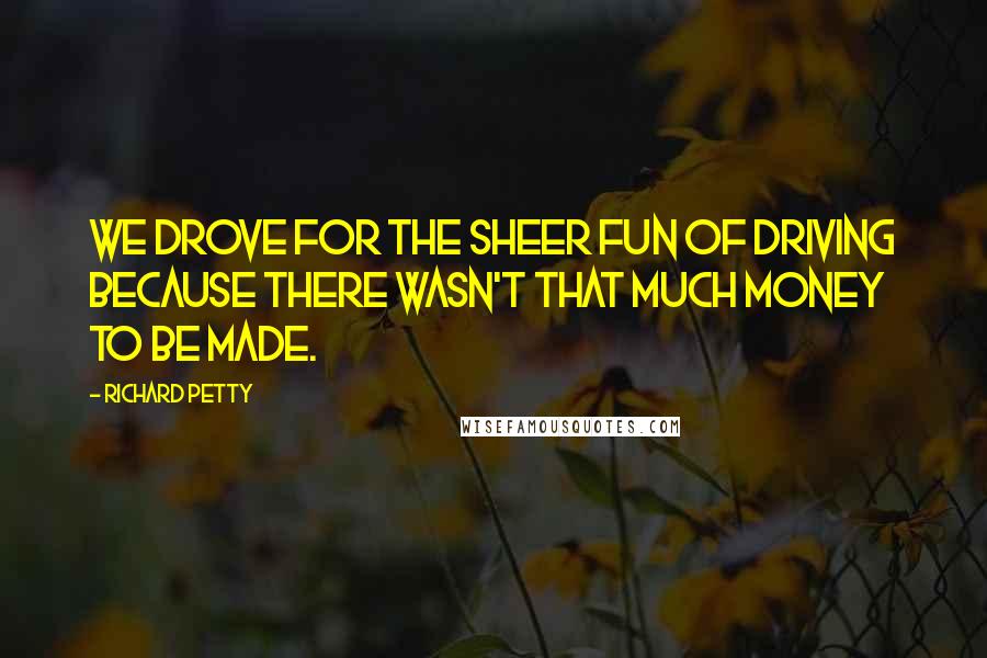 Richard Petty Quotes: We drove for the sheer fun of driving because there wasn't that much money to be made.