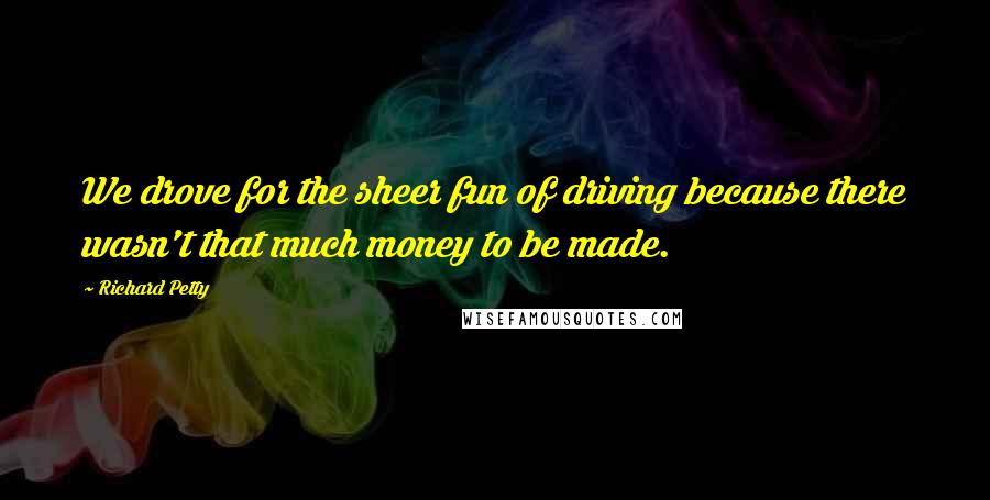 Richard Petty Quotes: We drove for the sheer fun of driving because there wasn't that much money to be made.