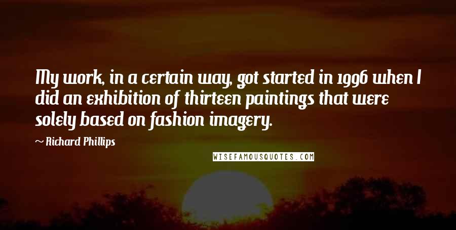 Richard Phillips Quotes: My work, in a certain way, got started in 1996 when I did an exhibition of thirteen paintings that were solely based on fashion imagery.