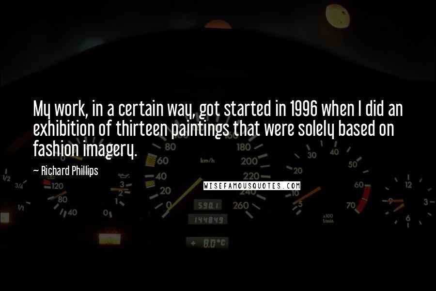Richard Phillips Quotes: My work, in a certain way, got started in 1996 when I did an exhibition of thirteen paintings that were solely based on fashion imagery.