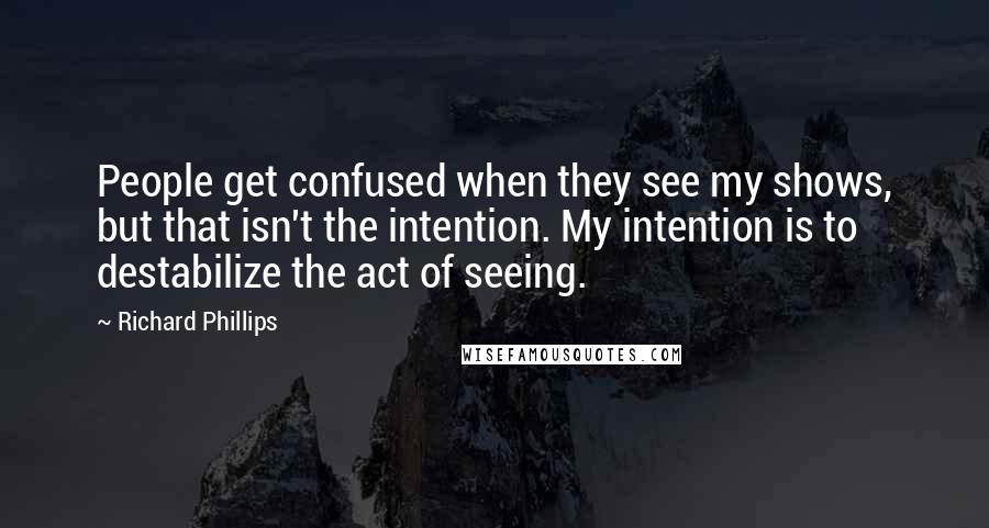 Richard Phillips Quotes: People get confused when they see my shows, but that isn't the intention. My intention is to destabilize the act of seeing.