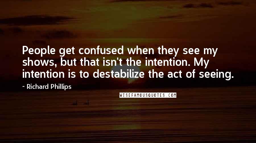 Richard Phillips Quotes: People get confused when they see my shows, but that isn't the intention. My intention is to destabilize the act of seeing.