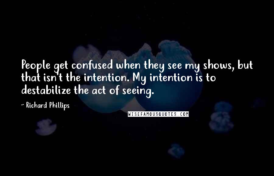 Richard Phillips Quotes: People get confused when they see my shows, but that isn't the intention. My intention is to destabilize the act of seeing.