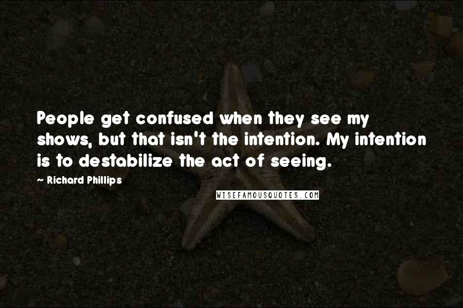 Richard Phillips Quotes: People get confused when they see my shows, but that isn't the intention. My intention is to destabilize the act of seeing.