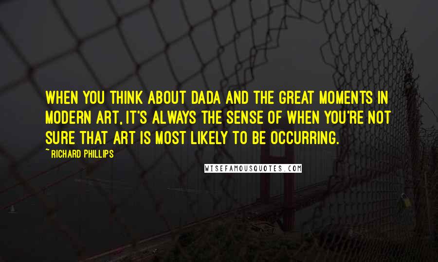 Richard Phillips Quotes: When you think about Dada and the great moments in Modern Art, it's always the sense of when you're not sure that art is most likely to be occurring.