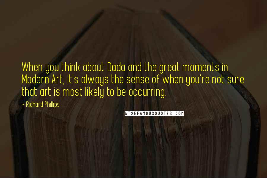 Richard Phillips Quotes: When you think about Dada and the great moments in Modern Art, it's always the sense of when you're not sure that art is most likely to be occurring.