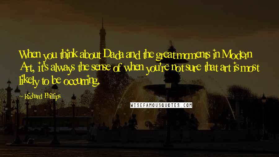 Richard Phillips Quotes: When you think about Dada and the great moments in Modern Art, it's always the sense of when you're not sure that art is most likely to be occurring.