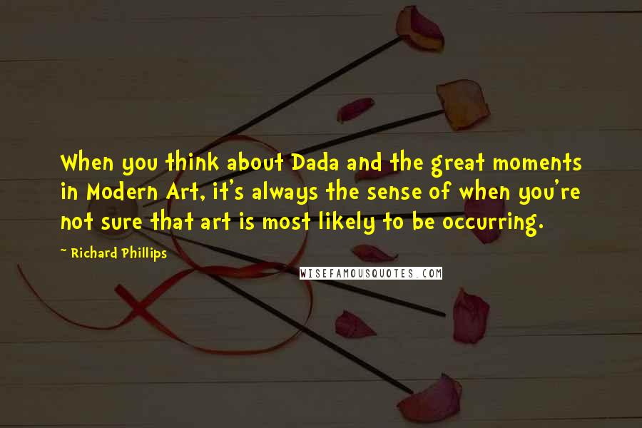 Richard Phillips Quotes: When you think about Dada and the great moments in Modern Art, it's always the sense of when you're not sure that art is most likely to be occurring.